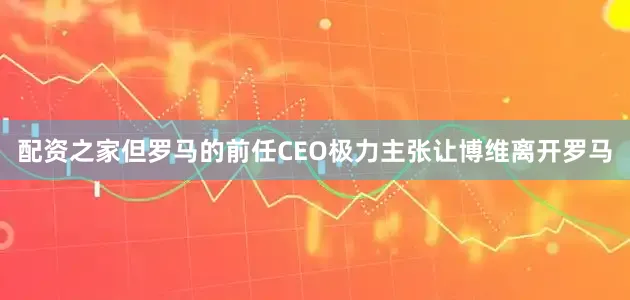 配资之家但罗马的前任CEO极力主张让博维离开罗马
