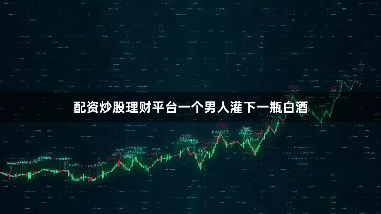 配资炒股理财平台一个男人灌下一瓶白酒