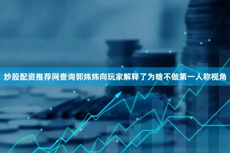 炒股配资推荐网查询郭炜炜向玩家解释了为啥不做第一人称视角