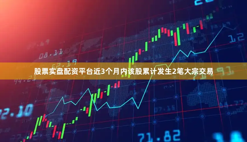 股票实盘配资平台近3个月内该股累计发生2笔大宗交易