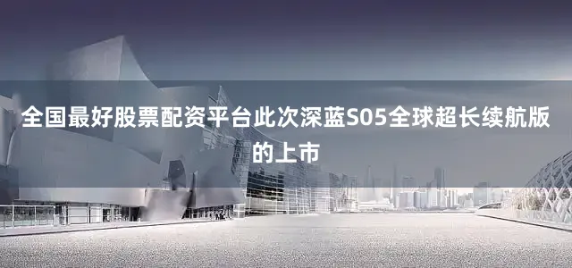 全国最好股票配资平台此次深蓝S05全球超长续航版的上市
