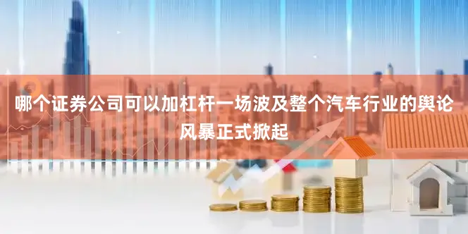 哪个证券公司可以加杠杆一场波及整个汽车行业的舆论风暴正式掀起
