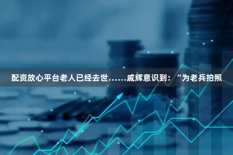 配资放心平台老人已经去世……戚辉意识到：“为老兵拍照